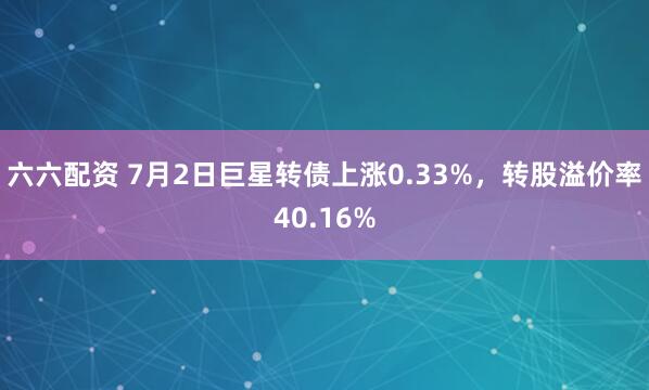 六六配资 7月2日巨星转债上涨0.33%，转股溢价率40.16%
