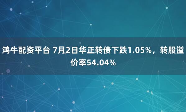 鸿牛配资平台 7月2日华正转债下跌1.05%,转股溢价率54.04%