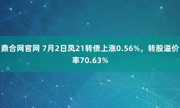 鼎合网官网 7月2日凤21转债上涨0.56%，转股溢价率70.63%