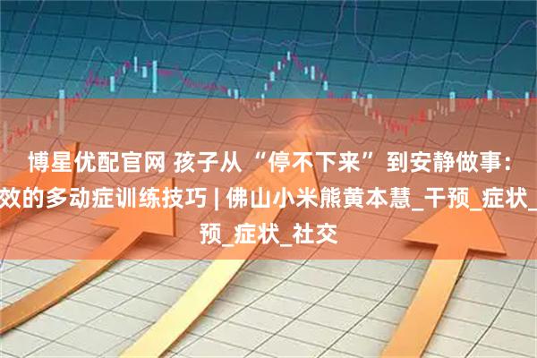 博星优配官网 孩子从 “停不下来” 到安静做事:超高效的多动症训练技巧 | 佛山小米熊黄本慧_干预_症状_社交