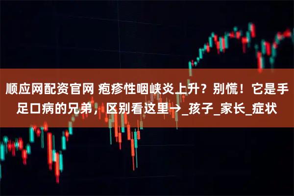 顺应网配资官网 疱疹性咽峡炎上升?别慌!它是手足口病的兄弟,区别看这里→_孩子_家长_症状
