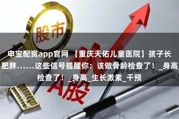 申宝配资app官网 【重庆天佑儿童医院】孩子长不高、性早熟、肥胖……这些信号提醒你:该做骨龄检查了!_身高_生长激素_干预