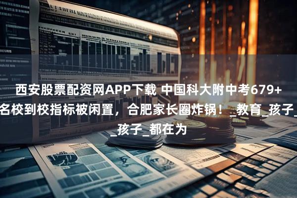 西安股票配资网APP下载 中国科大附中考679+扎堆，名校到校指标被闲置，合肥家长圈炸锅！_教育_孩子_都在为