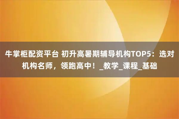 牛掌柜配资平台 初升高暑期辅导机构TOP5:选对机构名师,领跑高中!_教学_课程_基础