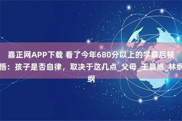 嘉正网APP下载 看了今年680分以上的学霸后顿悟:孩子是否自律,取决于这几点_父母_王晨旭_林纲