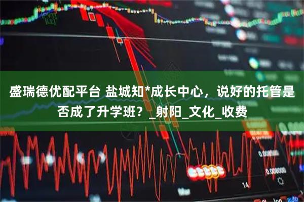 盛瑞德优配平台 盐城知*成长中心，说好的托管是否成了升学班？_射阳_文化_收费