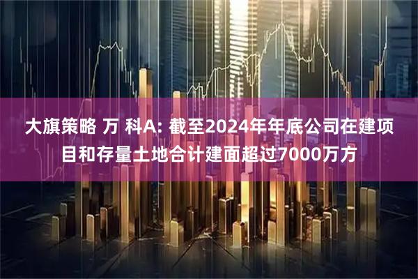大旗策略 万 科A: 截至2024年年底公司在建项目和存量土地合计建面超过7000万方