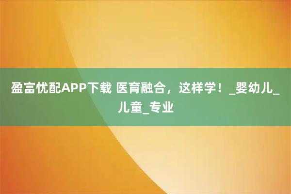 盈富忧配APP下载 医育融合，这样学！_婴幼儿_儿童_专业