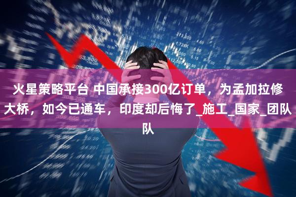火星策略平台 中国承接300亿订单,为孟加拉修大桥,如今已通车,印度却后悔了_施工_国家_团队