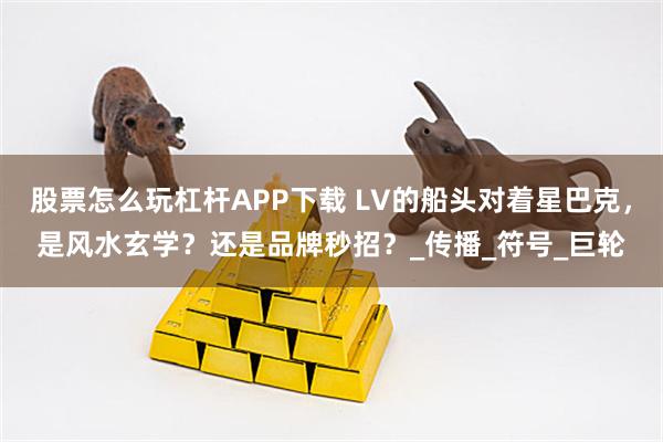 股票怎么玩杠杆APP下载 LV的船头对着星巴克,是风水玄学?还是品牌秒招?_传播_符号_巨轮