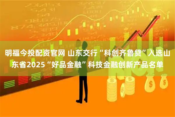 明福今投配资官网 山东交行“科创齐鲁贷”入选山东省2025“好品金融”科技金融创新产品名单