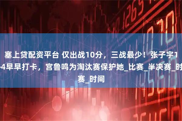 塞上贷配资平台 仅出战10分,三战最少!张子宇12+4早早打卡,宫鲁鸣为淘汰赛保护她_比赛_半决赛_时间