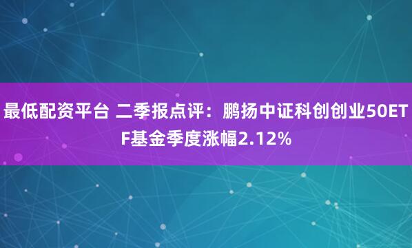 最低配资平台 二季报点评：鹏扬中证科创创业50ETF基金季度涨幅2.12%