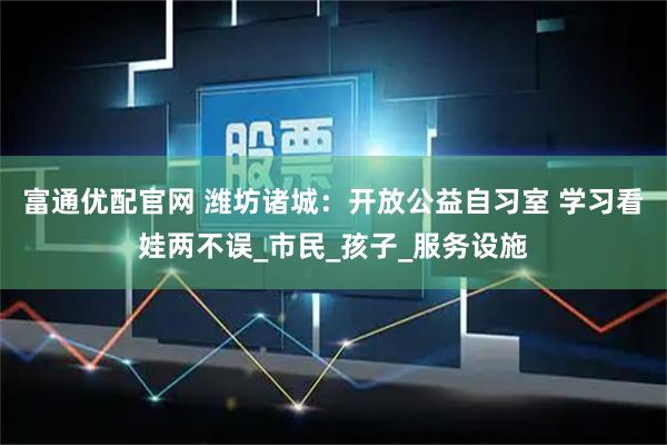 富通优配官网 潍坊诸城:开放公益自习室 学习看娃两不误_市民_孩子_服务设施
