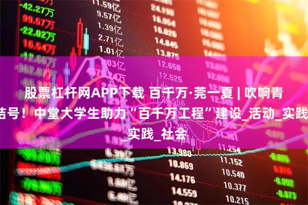 股票杠杆网APP下载 百千万·莞一夏 | 吹响青春集结号!中堂大学生助力“百千万工程”建设_活动_实践_社会