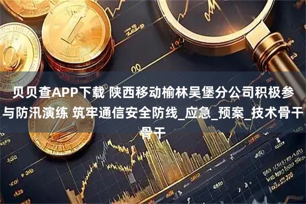 贝贝查APP下载 陕西移动榆林吴堡分公司积极参与防汛演练 筑牢通信安全防线_应急_预案_技术骨干