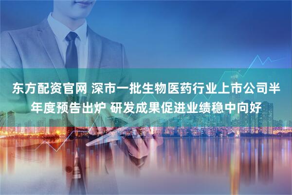 东方配资官网 深市一批生物医药行业上市公司半年度预告出炉 研发成果促进业绩稳中向好