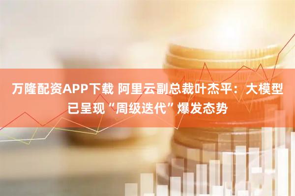 万隆配资APP下载 阿里云副总裁叶杰平:大模型已呈现“周级迭代”爆发态势