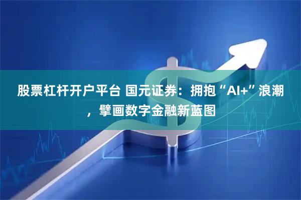 股票杠杆开户平台 国元证券：拥抱“AI+”浪潮，擘画数字金融新蓝图