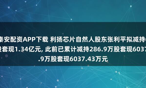 秦安配资APP下载 利扬芯片自然人股东张利平拟减持608.6万股套现1.34亿元, 此前已累计减持286.9万股套现6037.43万元