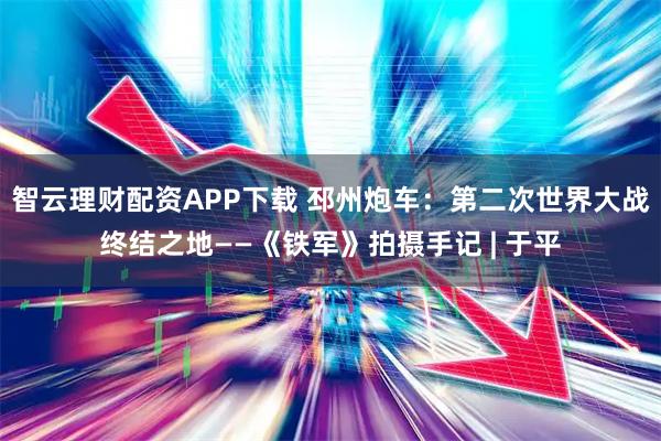 智云理财配资APP下载 邳州炮车:第二次世界大战终结之地——《铁军》拍摄手记 | 于平