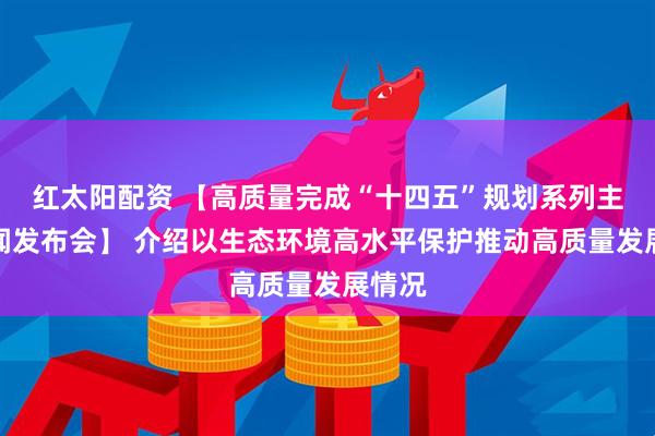 红太阳配资 【高质量完成“十四五”规划系列主题新闻发布会】 介绍以生态环境高水平保护推动高质量发展情况