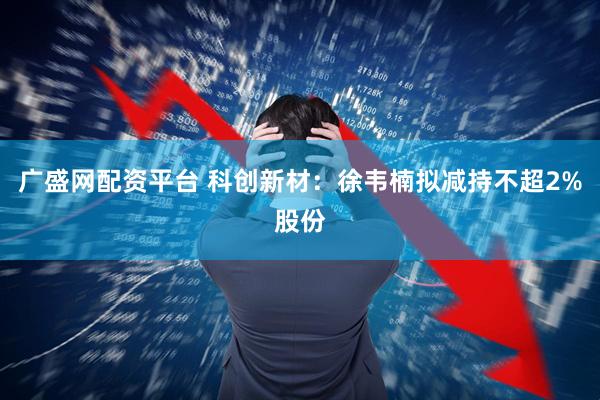 广盛网配资平台 科创新材：徐韦楠拟减持不超2%股份