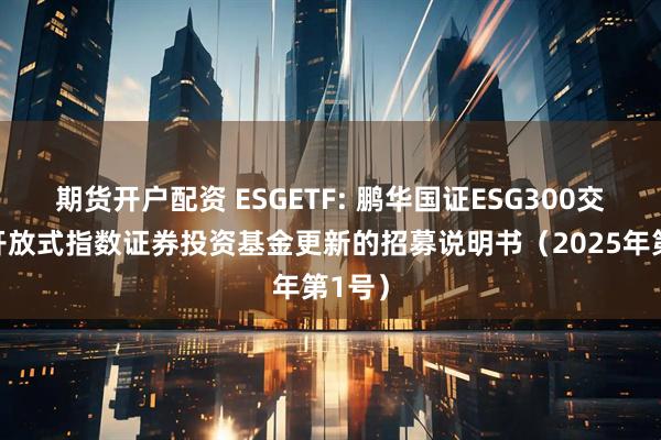 期货开户配资 ESGETF: 鹏华国证ESG300交易型开放式指数证券投资基金更新的招募说明书（2025年第1号）
