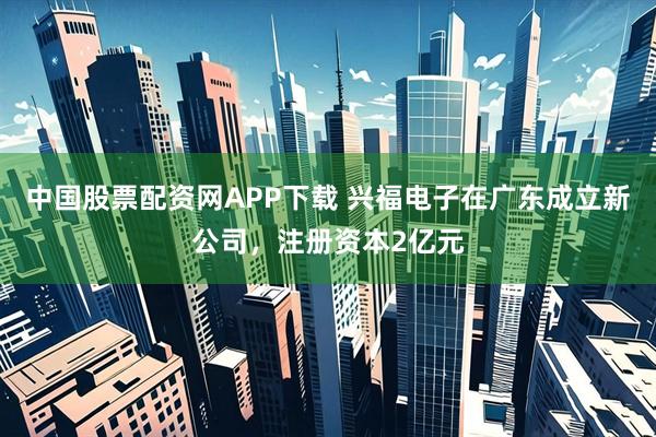 中国股票配资网APP下载 兴福电子在广东成立新公司，注册资本2亿元