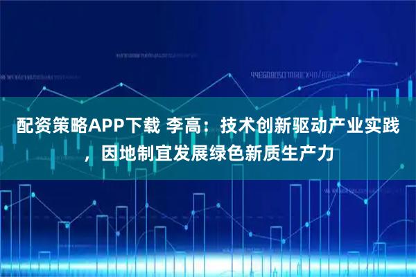 配资策略APP下载 李高：技术创新驱动产业实践，因地制宜发展绿色新质生产力