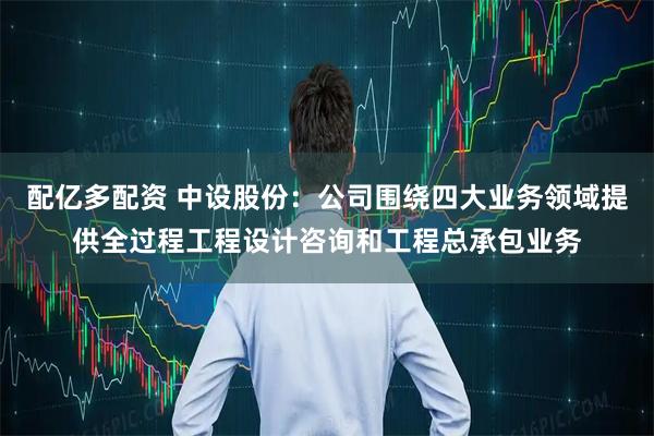 配亿多配资 中设股份：公司围绕四大业务领域提供全过程工程设计咨询和工程总承包业务