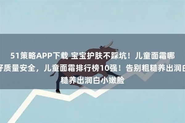 51策略APP下载 宝宝护肤不踩坑！儿童面霜哪个牌子好质量安全，儿童面霜排行榜10强！告别粗糙养出润白小嫩脸