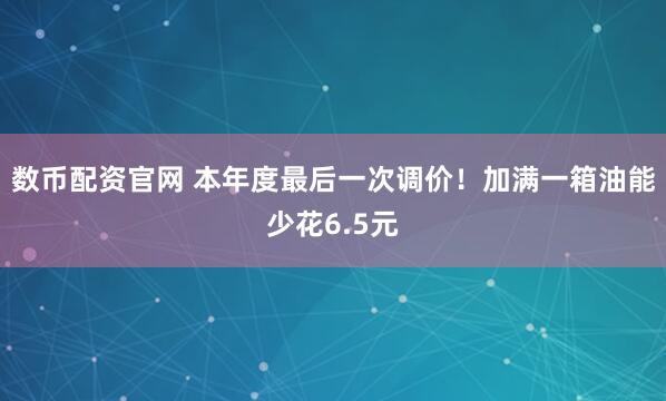 数币配资官网 本年度最后一次调价！加满一箱油能少花6.5元