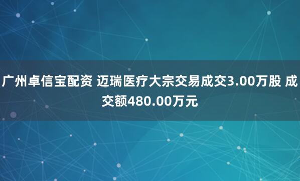 广州卓信宝配资 迈瑞医疗大宗交易成交3.00万股 成交额480.00万元