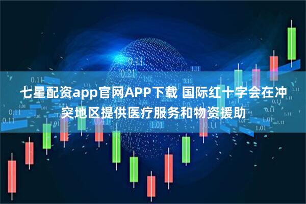 七星配资app官网APP下载 国际红十字会在冲突地区提供医疗服务和物资援助