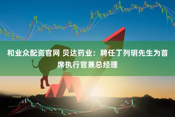 和业众配资官网 贝达药业：聘任丁列明先生为首席执行官兼总经理