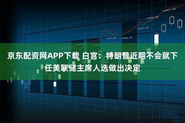 京东配资网APP下载 白宫：特朗普近期不会就下任美联储主席人选做出决定