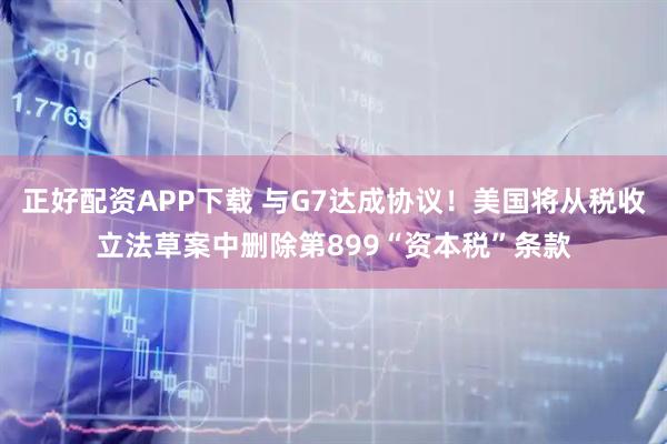 正好配资APP下载 与G7达成协议！美国将从税收立法草案中删除第899“资本税”条款