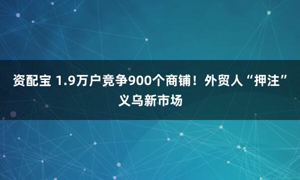资配宝 1.9万户竞争900个商铺！外贸人“押注”义乌新市场