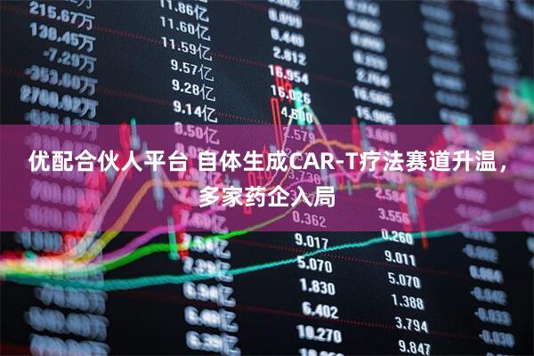 优配合伙人平台 自体生成CAR-T疗法赛道升温，多家药企入局