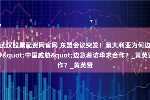 武汉股票配资网官网 东盟会议突发！澳大利亚为何边炒"中国威胁"边急着访华求合作？_黄英贤