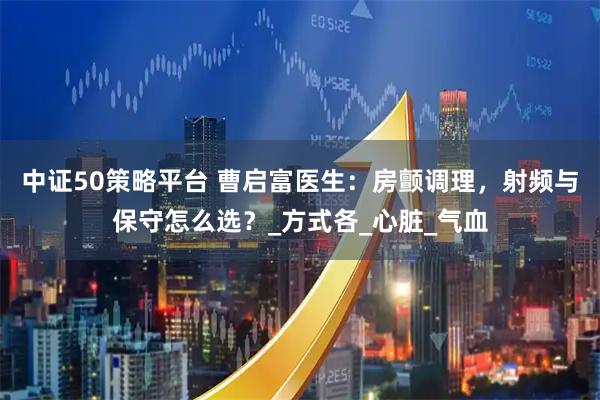 中证50策略平台 曹启富医生：房颤调理，射频与保守怎么选？_方式各_心脏_气血