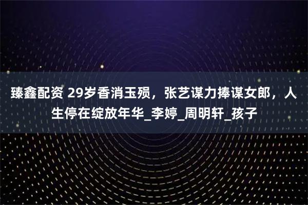 臻鑫配资 29岁香消玉殒，张艺谋力捧谋女郎，人生停在绽放年华_李婷_周明轩_孩子