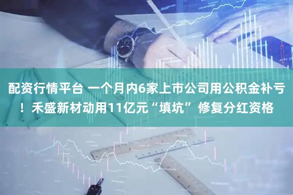 配资行情平台 一个月内6家上市公司用公积金补亏!禾盛新材动用11亿元“填坑” 修复分红资格