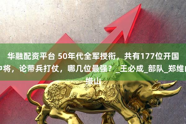 华融配资平台 50年代全军授衔，共有177位开国中将，论带兵打仗，哪几位最强？_王必成_部队_郑维山
