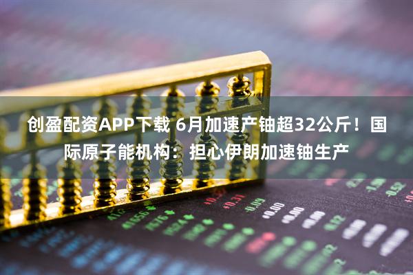 创盈配资APP下载 6月加速产铀超32公斤！国际原子能机构：担心伊朗加速铀生产