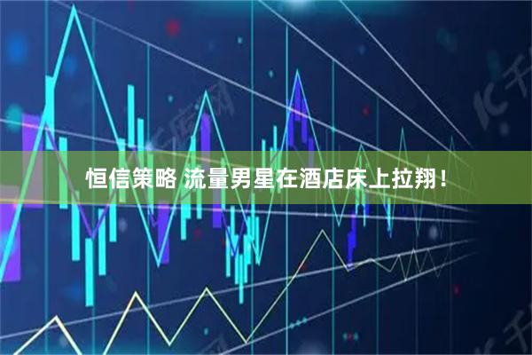 恒信策略 流量男星在酒店床上拉翔！