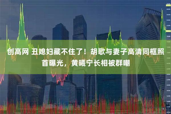 创高网 丑媳妇藏不住了！胡歌与妻子高清同框照首曝光，黄曦宁长相被群嘲