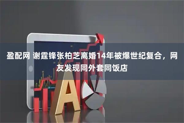 盈配网 谢霆锋张柏芝离婚14年被爆世纪复合，网友发现同外套同饭店
