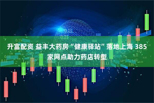 升富配资 益丰大药房“健康驿站”落地上海 385家网点助力药店转型